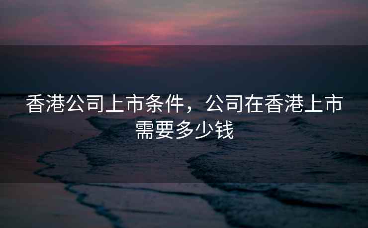 香港公司上市条件，公司在香港上市需要多少钱
