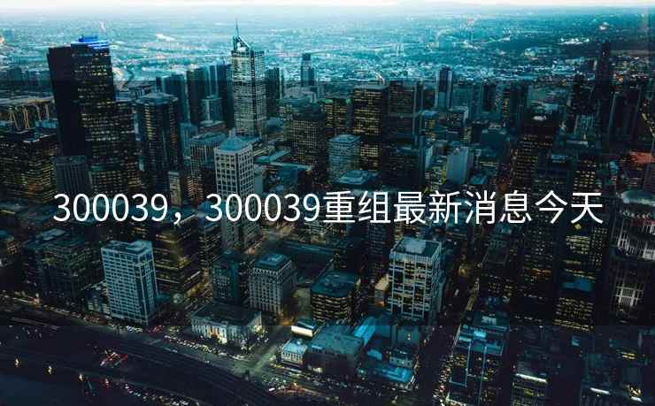 300039，300039重组最新消息今天