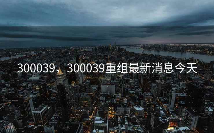 300039，300039重组最新消息今天
