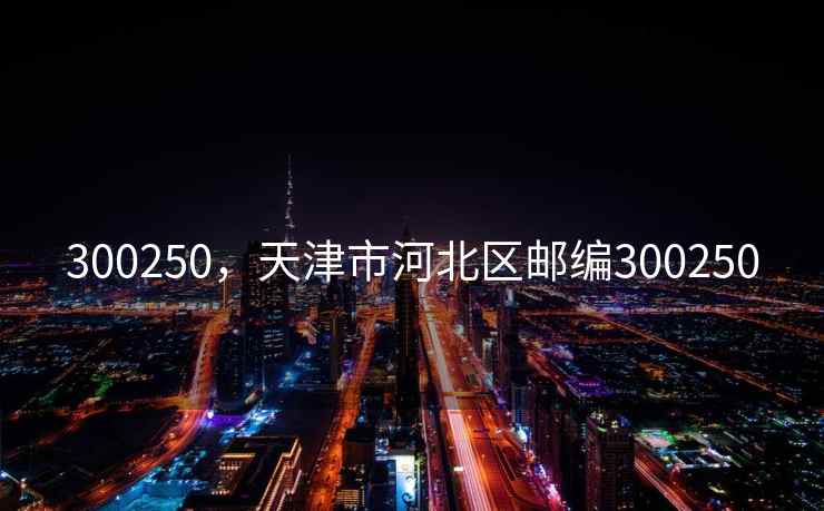 300250,天津市河北区邮编300250 300250,天津市河北区邮编300250