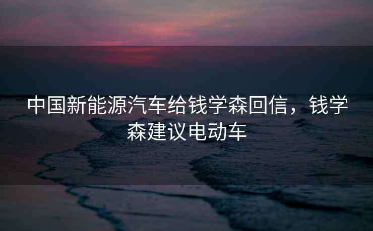 中国新能源汽车给钱学森回信，钱学森建议电动车