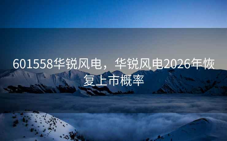 601558华锐风电，华锐风电2026年恢复上市概率