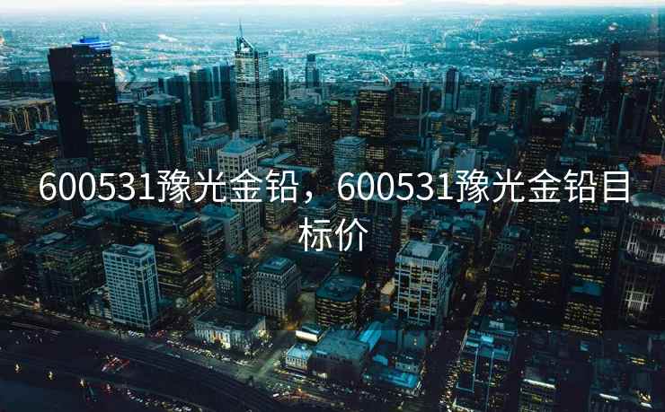 600531豫光金铅,600531豫光金铅目标价 600531豫光金铅,600531豫光金铅目标价