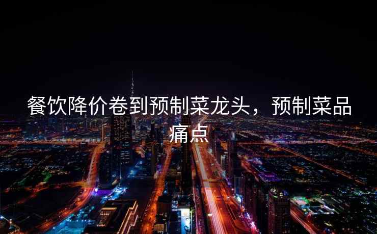 餐饮降价卷到预制菜龙头，预制菜品痛点