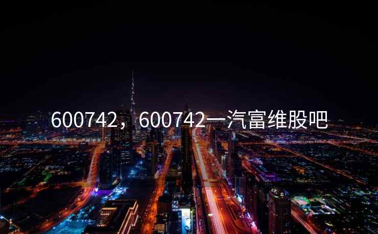 600742,600742一汽富维股吧 600742,600742一汽富维股吧