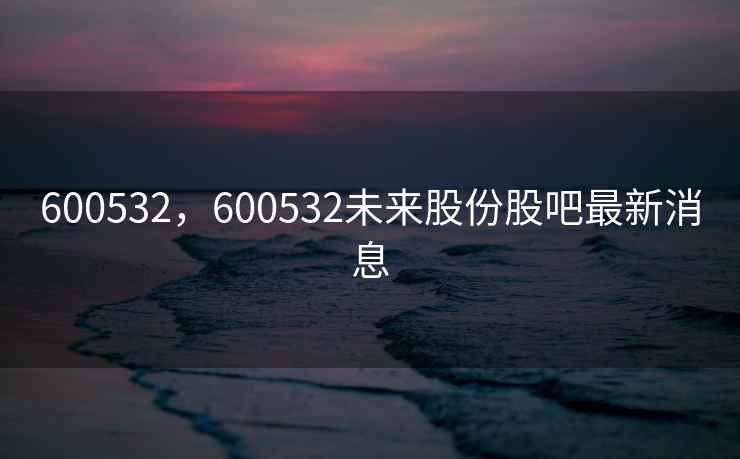 600532，600532未来股份股吧最新消息
