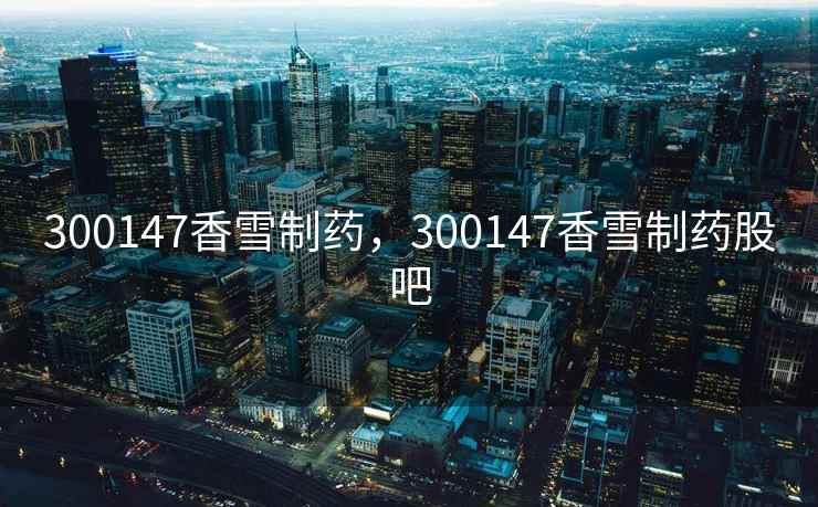 300147香雪制药，300147香雪制药股吧