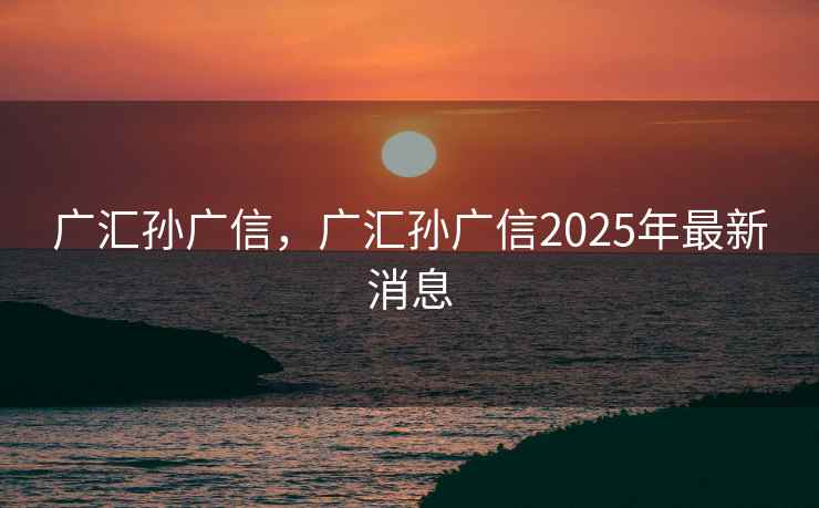 广汇孙广信,广汇孙广信2025年最新消息 广汇孙广信,广汇孙广信2025年最新消息