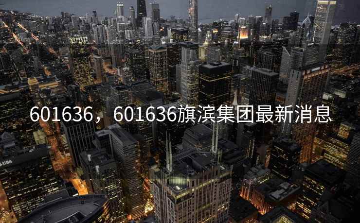 601636，601636旗滨集团最新消息