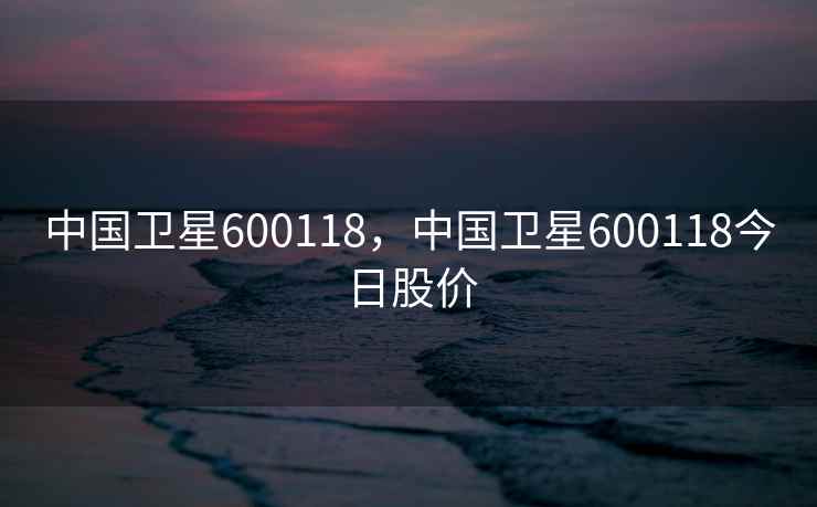 中国卫星600118,中国卫星600118今日股价 中国卫星600118,中国卫星600118今日股价